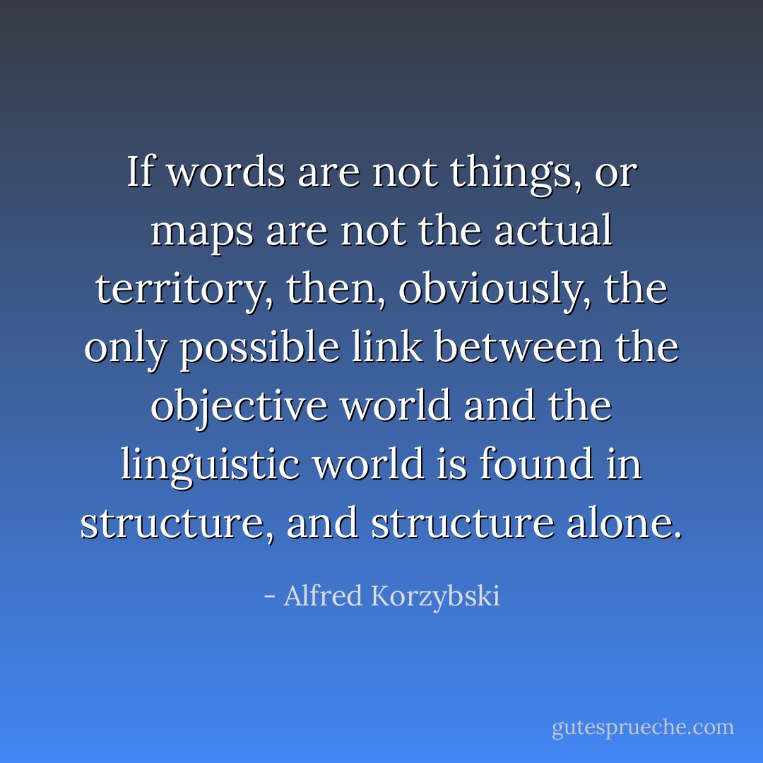 If words are not things, or maps are not the actual territory, then, obviously, the only possible link between the objective world and the linguistic world is found in structure, and structure alone. - Alfred Korzybski