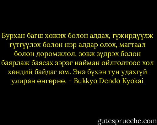 Бурхан багш хожих болон алдах, гүжирдүүлж гүтгүүлэх болон нэр алдар олох, магтаал болон доромжлол, зовж зүдрэх болон баярлаж баясах зэрэг найман ойлголтоос хол хөндий байдаг юм. Энэ бүхэн тун удахгүй улиран өнгөрнө. - Bukkyo Dendo Kyokai