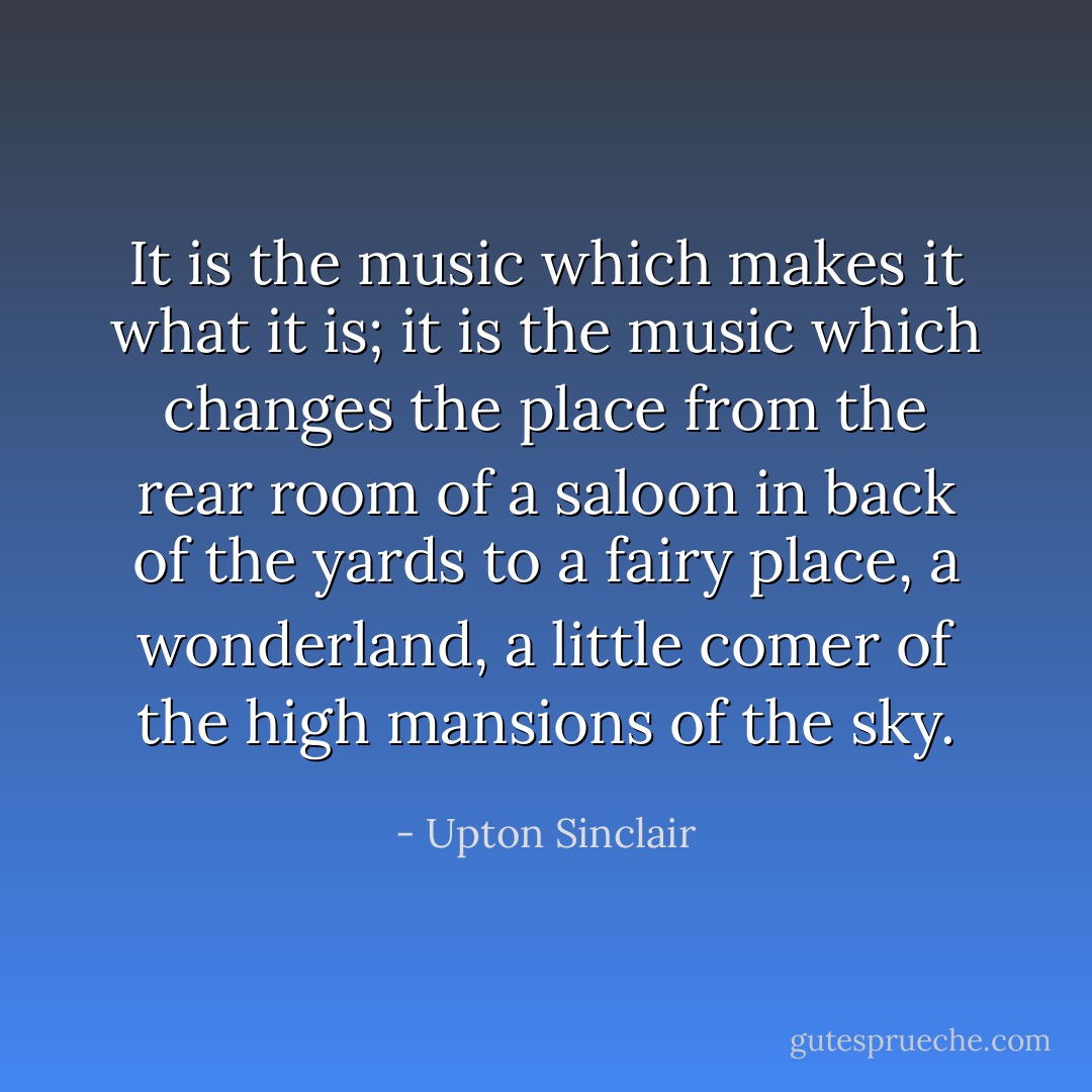 It is the music which makes it what it is; it is the music which changes the place from the rear room of a saloon in back of the yards to a fairy place, a wonderland, a little comer of the high mansions of the sky. - Upton Sinclair