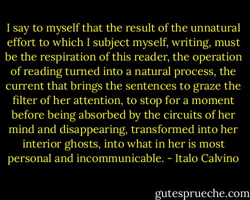 I say to myself that the result of the unnatural effort to which I subject myself, writing, must be the respiration of this reader, the operation of reading turned into a natural process, the current that brings the sentences to graze the filter of her attention, to stop for a moment before being absorbed by the circuits of her mind and disappearing, transformed into her interior ghosts, into what in her is most personal and incommunicable. - Italo Calvino