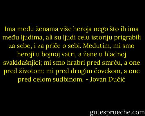 Ima među ženama više heroja nego što ih ima među ljudima, ali su ljudi celu istoriju prigrabili za sebe, i za priče o sebi. Međutim, mi smo heroji u bojnoj vatri, a žene u hladnoj svakidašnjici; mi smo hrabri pred smrću, a one pred životom; mi pred drugim čovekom, a one pred celom sudbinom. - Jovan Dučić