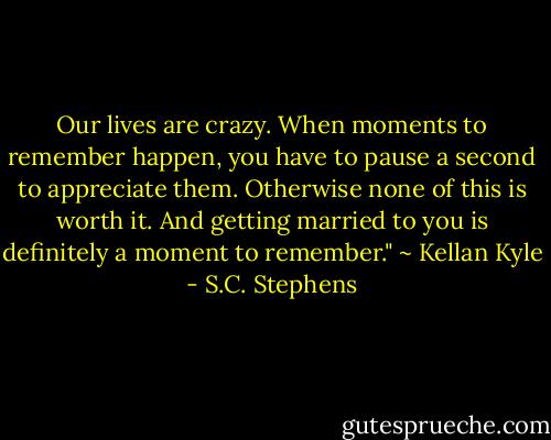 Our lives are crazy. When moments to remember happen, you have to pause a second to appreciate them. Otherwise none of this is worth it. And getting married to you is definitely a moment to remember." ~ Kellan Kyle - S.C. Stephens