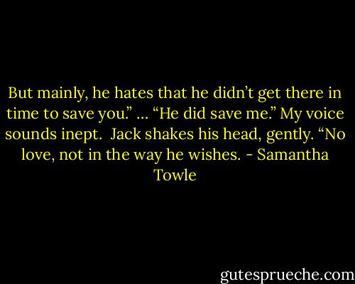 But mainly, he hates that he didn’t get there in time to save you.”<br />… “He did save me.” My voice sounds inept. <br />Jack shakes his head, gently. “No love, not in the way he wishes. - Samantha Towle