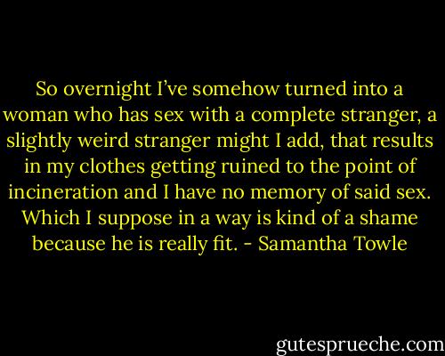 So overnight I’ve somehow turned into a woman who has sex with a complete stranger, a slightly weird stranger might I add, that results in my clothes getting ruined to the point of incineration and I have no memory of said sex. Which I suppose in a way is kind of a shame because he is really fit. - Samantha Towle