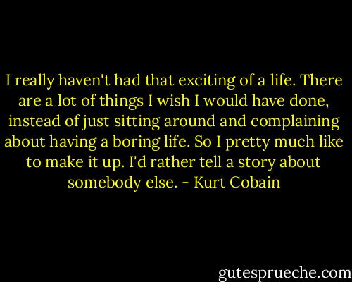 I really haven't had that exciting of a life. There are a lot of things I wish I would have done, instead of just sitting around and complaining about having a boring life. So I pretty much like to make it up. I'd rather tell a story about somebody else. - Kurt Cobain