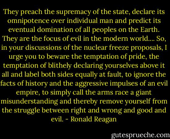They preach the supremacy of the state, declare its omnipotence over individual man and predict its eventual domination of all peoples on the Earth. They are the focus of evil in the modern world.... So, in your discussions of the nuclear freeze proposals, I urge you to beware the temptation of pride, the temptation of blithely declaring yourselves above it all and label both sides equally at fault, to ignore the facts of history and the aggressive impulses of an evil empire, to simply call the arms race a giant misunderstanding and thereby remove yourself from the struggle between right and wrong and good and evil. - Ronald Reagan