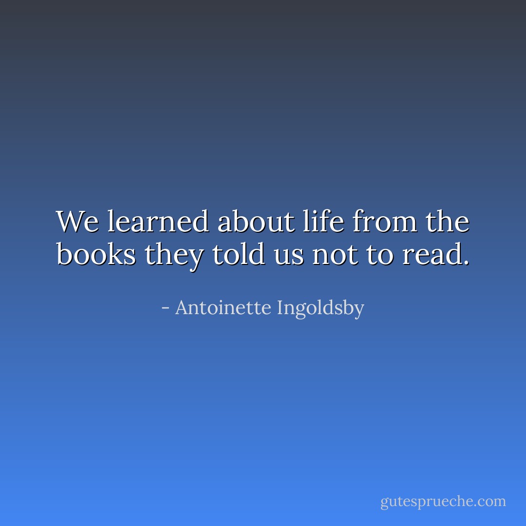 We learned about life from the books they told us not to read. - Antoinette Ingoldsby