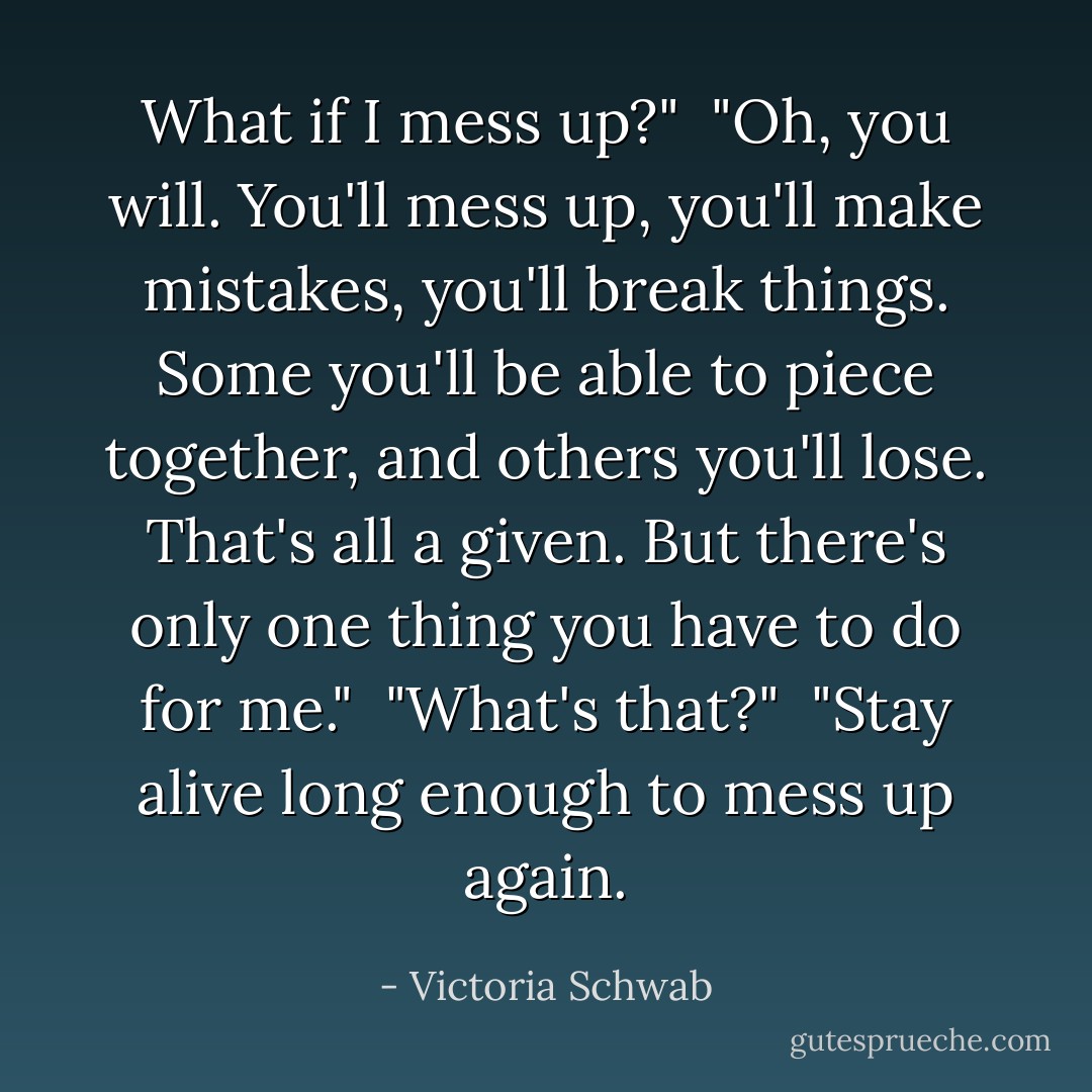 What if I mess up?"<br /><br />"Oh, you will. You'll mess up, you'll make mistakes, you'll break things. Some you'll be able to piece together, and others you'll lose. That's all a given. But there's only one thing you have to do for me."<br /><br />"What's that?"<br /><br />"Stay alive long enough to mess up again. - Victoria Schwab