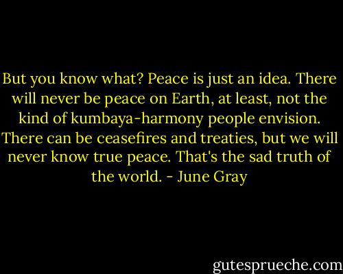 But you know what? Peace is just an idea. There will never be peace on Earth, at least, not the kind of kumbaya-harmony people envision. There can be ceasefires and treaties, but we will never know true peace. That's the sad truth of the world. - June Gray