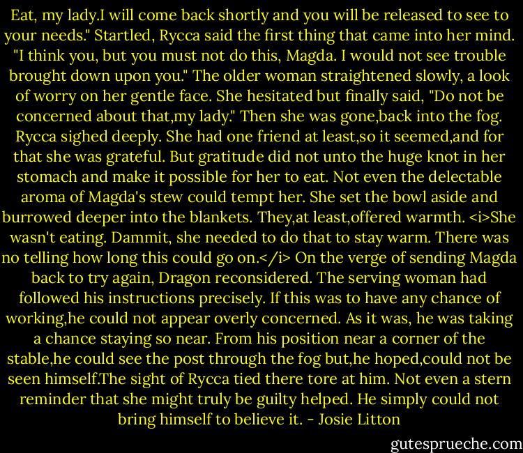 Eat, my lady.I will come back shortly and you will be released to see to your needs."<br />Startled, Rycca said the first thing that came into her mind. "I think you, but you must not do this, Magda. I would not see trouble brought down upon you."<br />The older woman straightened slowly, a look of worry on her gentle face. She hesitated but finally said, "Do not be concerned about that,my lady." Then she was gone,back into the fog.<br />Rycca sighed deeply. She had one friend at least,so it seemed,and for that she was grateful. But gratitude did not unto the huge knot in her stomach and make it possible for her to eat. Not even the delectable aroma of Magda's stew could tempt her. She set the bowl aside and burrowed deeper into the blankets. They,at least,offered warmth.<br /><i>She wasn't eating. Dammit, she needed to do that to stay warm. There was no telling how long this could go on.</i> On the verge of sending Magda back to try again, Dragon reconsidered. The serving woman had followed his instructions precisely. If this was to have any chance of working,he could not appear overly concerned. As it was, he was taking a chance staying so near. From his position near a corner of the stable,he could see the post through the fog but,he hoped,could not be seen himself.The sight of Rycca tied there tore at him. Not even a stern reminder that she might truly be guilty helped. He simply could not bring himself to believe it. - Josie Litton