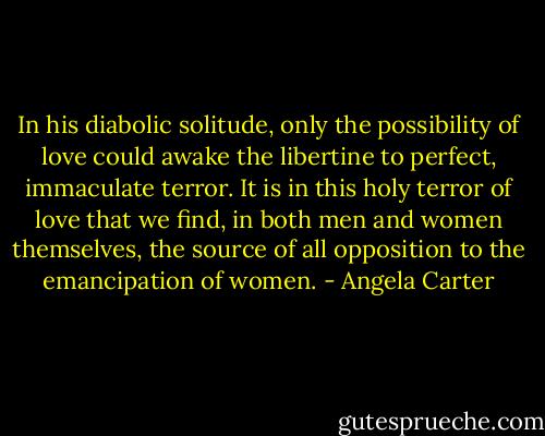In his diabolic solitude, only the possibility of love could awake the libertine to perfect, immaculate terror. It is in this holy terror of love that we find, in both men and women themselves, the source of all opposition to the emancipation of women. - Angela Carter