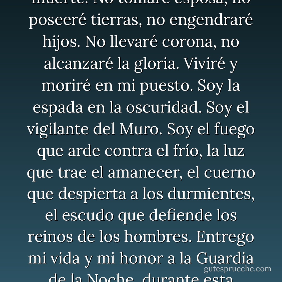 La noche se avecina, ahora empieza mi guardia. No terminará hasta el día de mi muerte. No tomaré esposa, no poseeré tierras, no engendraré hijos. No llevaré corona, no alcanzaré la gloria. Viviré y moriré en mi puesto. Soy la espada en la oscuridad. Soy el vigilante del Muro. Soy el fuego que arde contra el frío, la luz que trae el amanecer, el cuerno que despierta a los durmientes, el escudo que defiende los reinos de los hombres. Entrego mi vida y mi honor a la Guardia de la Noche, durante esta noche y todas las que estén por venir. - George R.R. Martin