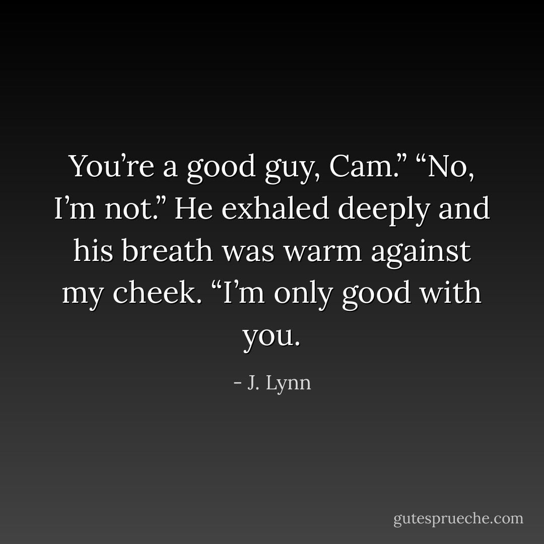 You’re a good guy, Cam.”<br />“No, I’m not.” He exhaled deeply and his breath was warm against my cheek. “I’m only good with you. - J. Lynn
