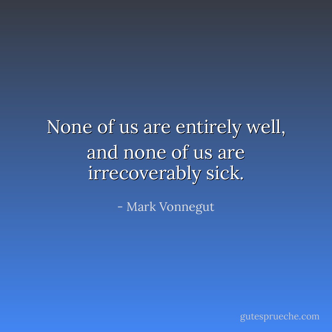 None of us are entirely well, and none of us are irrecoverably sick. - Mark Vonnegut