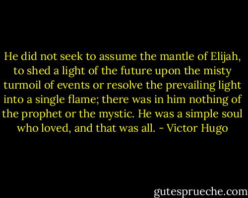 He did not seek to assume the mantle of Elijah, to shed a light of the future upon the misty turmoil of events or resolve the prevailing light into a single flame; there was in him nothing of the prophet or the mystic. He was a simple soul who loved, and that was all. - Victor Hugo
