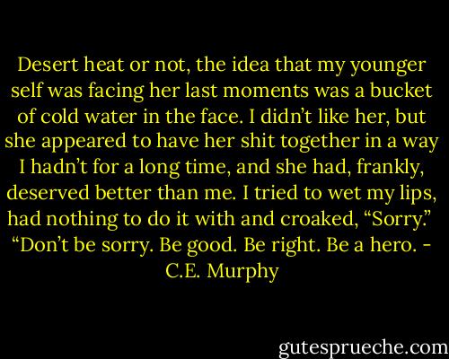 Desert heat or not, the idea that my younger self was facing her last moments was a bucket of cold water in the face. I didn’t like her, but she appeared to have her shit together in a way I hadn’t for a long time, and she had, frankly, deserved better than me. I tried to wet my lips, had nothing to do it with and croaked, “Sorry.” <br />“Don’t be sorry. Be good. Be right. Be a hero. - C.E. Murphy