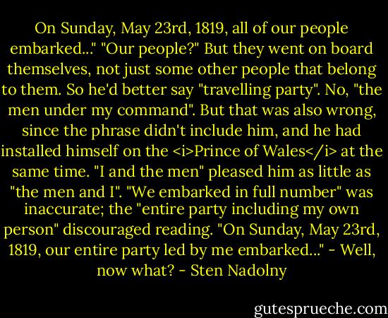 On Sunday, May 23rd, 1819, all of our people embarked..." "Our people?" But they went on board themselves, not just some other people that belong to them. So he'd better say "travelling party". No, "the men under my command". But that was also wrong, since the phrase didn't include him, and he had installed himself on the <i>Prince of Wales</i> at the same time. "I and the men" pleased him as little as "the men and I". "We embarked in full number" was inaccurate; the "entire party including my own person" discouraged reading. "On Sunday, May 23rd, 1819, our entire party led by me embarked..." - Well, now what? - Sten Nadolny