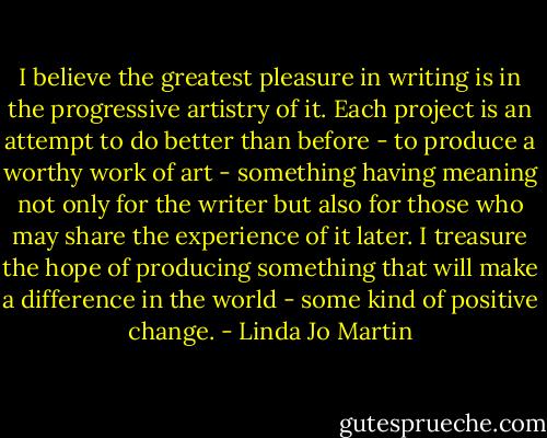 I believe the greatest pleasure in writing is in the progressive artistry of it. Each project is an attempt to do better than before - to produce a worthy work of art - something having meaning not only for the writer but also for those who may share the experience of it later. I treasure the hope of producing something that will make a difference in the world - some kind of positive change. - Linda Jo Martin