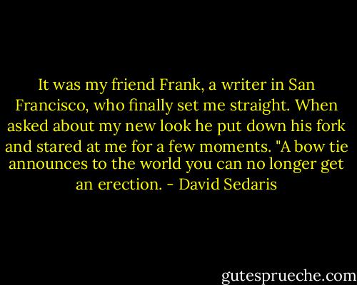 It was my friend Frank, a writer in San Francisco, who finally set me straight. When asked about my new look he put down his fork and stared at me for a few moments. "A bow tie announces to the world you can no longer get an erection. - David Sedaris