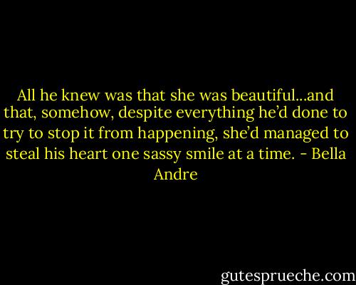 All he knew was that she was beautiful...and that, somehow, despite everything he’d done to try to stop it from happening, she’d managed to steal his heart one sassy smile at a time. - Bella Andre