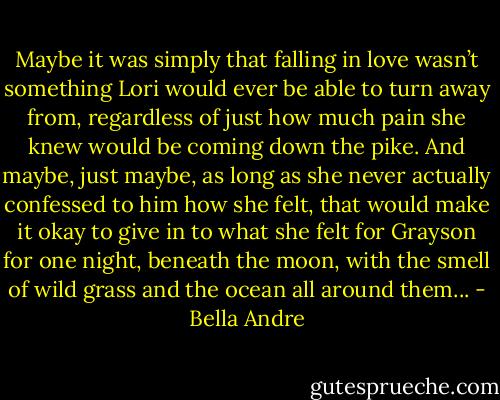 Maybe it was simply that falling in love wasn’t something Lori would ever be able to turn away from, regardless of just how much pain she knew would be coming down the pike. And maybe, just maybe, as long as she never actually confessed to him how she felt, that would make it okay to give in to what she felt for Grayson for one night, beneath the moon, with the smell of wild grass and the ocean all around them... - Bella Andre
