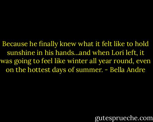 Because he finally knew what it felt like to hold sunshine in his hands...and when Lori left, it was going to feel like winter all year round, even on the hottest days of summer. - Bella Andre