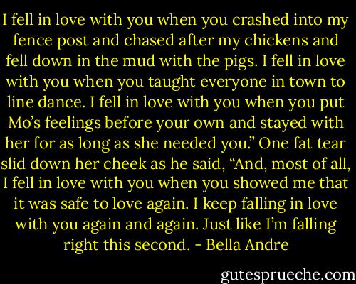 I fell in love with you when you crashed into my fence post and chased after my chickens and fell down in the mud with the pigs. I fell in love with you when you taught everyone in town to line dance. I fell in love with you when you put Mo’s feelings before your own and stayed with her for as long as she needed you.” One fat tear slid down her cheek as he said, “And, most of all, I fell in love with you when you showed me that it was safe to love again. I keep falling in love with you again and again. Just like I’m falling right this second. - Bella Andre