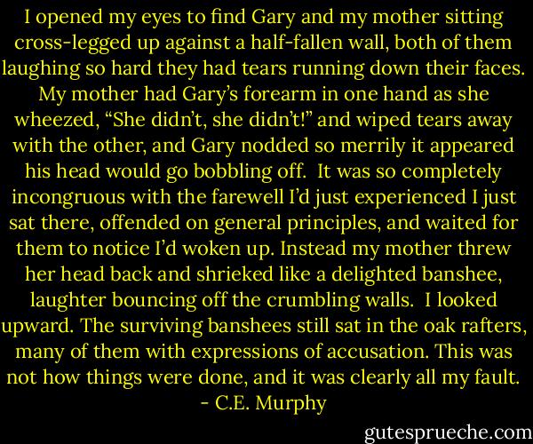I opened my eyes to find Gary and my mother sitting cross-legged up against a half-fallen wall, both of them laughing so hard they had tears running down their faces. My mother had Gary’s forearm in one hand as she wheezed, “She didn’t, she didn’t!” and wiped tears away with the other, and Gary nodded so merrily it appeared his head would go bobbling off. <br />It was so completely incongruous with the farewell I’d just experienced I just sat there, offended on general principles, and waited for them to notice I’d woken up. Instead my mother threw her head back and shrieked like a delighted banshee, laughter bouncing off the crumbling walls. <br />I looked upward. The surviving banshees still sat in the oak rafters, many of them with expressions of accusation. This was not how things were done, and it was clearly all my fault. - C.E. Murphy