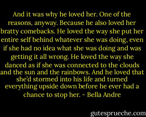 And it was why he loved her. One of the reasons, anyway. Because he also loved her bratty<br />comebacks. He loved the way she put her entire self behind whatever she was doing, even if she had no<br />idea what she was doing and was getting it all wrong. He loved the way she danced as if she was<br />connected to the clouds and the sun and the rainbows.<br />And he loved that she’d stormed into his life and turned everything upside down before he ever had<br />a chance to stop her. - Bella Andre
