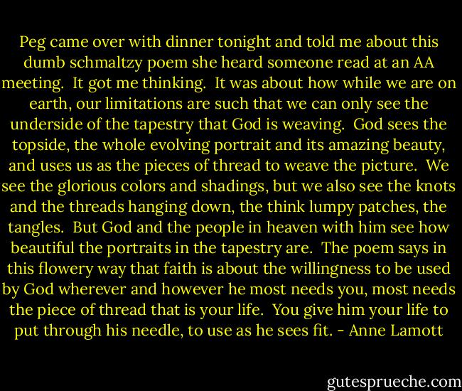 Peg came over with dinner tonight and told me about this dumb schmaltzy poem she heard someone read at an AA meeting.  It got me thinking.  It was about how while we are on earth, our limitations are such that we can only see the underside of the tapestry that God is weaving.  God sees the topside, the whole evolving portrait and its amazing beauty, and uses us as the pieces of thread to weave the picture.  We see the glorious colors and shadings, but we also see the knots and the threads hanging down, the think lumpy patches, the tangles.  But God and the people in heaven with him see how beautiful the portraits in the tapestry are.  The poem says in this flowery way that faith is about the willingness to be used by God wherever and however he most needs you, most needs the piece of thread that is your life.  You give him your life to put through his needle, to use as he sees fit. - Anne Lamott
