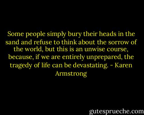 Some people simply bury their heads in the sand and refuse to think about the sorrow of the world, but this is an unwise course, because, if we are entirely unprepared, the tragedy of life can be devastating. - Karen Armstrong