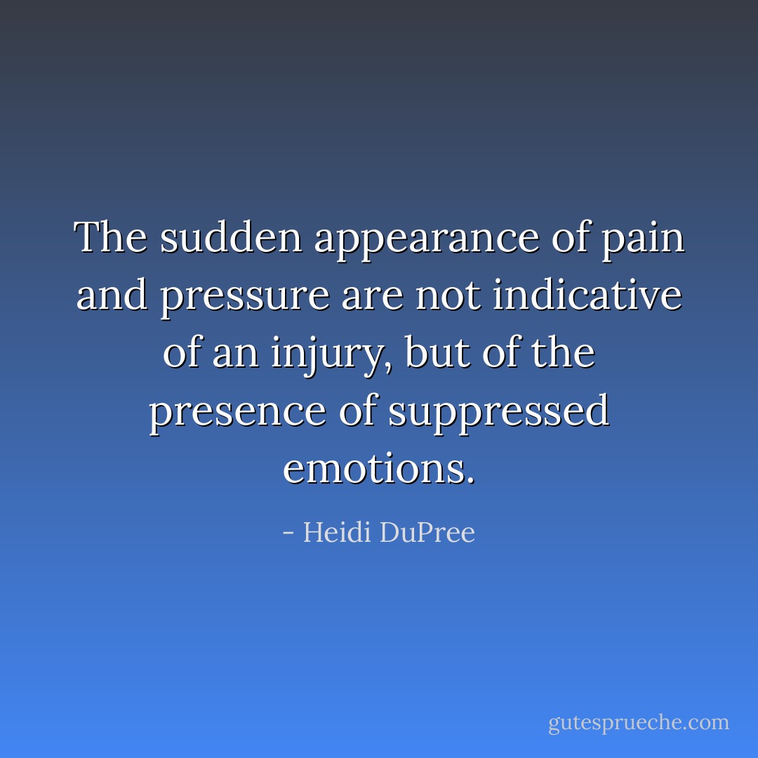The sudden appearance of pain and pressure are not indicative of an injury, but of the presence of suppressed emotions. - Heidi DuPree