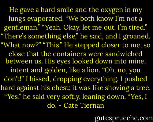 He gave a hard smile and the oxygen in my lungs evaporated. “We<br />both know I’m not a gentleman.”<br />“Yeah. Okay, let me out. I’m tired.”<br />“There’s something else,” he said, and I groaned.<br />“What now?”<br />“This.” He stepped closer to me, so close that the containers were<br />sandwiched between us. His eyes<br />looked down into mine, intent and golden, like a lion.<br />“Oh, no, you don’t!” I hissed, dropping everything. I pushed hard<br />against his chest; it was like shoving<br />a tree.<br />“Yes,” he said very softly, leaning down. “Yes, I do. - Cate Tiernan