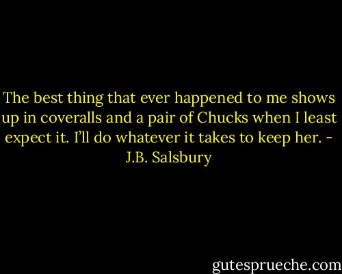 The best thing that ever happened to me shows up in coveralls and a pair of Chucks when I least expect it. I’ll do whatever it takes to keep her. - J.B. Salsbury