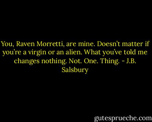 You, Raven Morretti, are mine. Doesn’t matter if you’re a virgin or an alien. What you’ve told me changes nothing. Not. One. Thing. - J.B. Salsbury