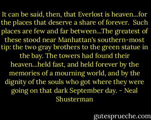 It can be said, then, that Everlost is heaven...for the places that deserve a share of forever. <br />Such places are few and far between...The greatest of these stood near Manhattan's southern-most tip: the two gray brothers to the green statue in the bay. The towers had found their heaven...held fast, and held forever by the memories of a mourning world, and by the dignity of the souls who got where they were going on that dark September day. - Neal Shusterman