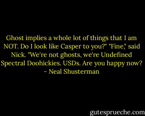 Ghost implies a whole lot of things that I am NOT. Do I look like Casper to you?"<br />"Fine," said Nick. "We're not ghosts, we're Undefined Spectral Doohickies. USDs. Are you happy now? - Neal Shusterman
