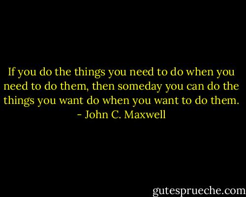 If you do the things you need to do when you need to do them, then someday you can do the things you want do when you want to do them. - John C. Maxwell