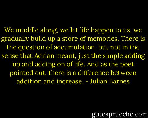 We muddle along, we let life happen to us, we gradually build up a store of memories. There is the question of accumulation, but not in the sense that Adrian meant, just the simple adding up and adding on of life. And as the poet pointed out, there is a difference between addition and increase. - Julian Barnes