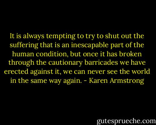 It is always tempting to try to shut out the suffering that is an inescapable part of the human condition, but once it has broken through the cautionary barricades we have erected against it, we can never see the world in the same way again. - Karen Armstrong