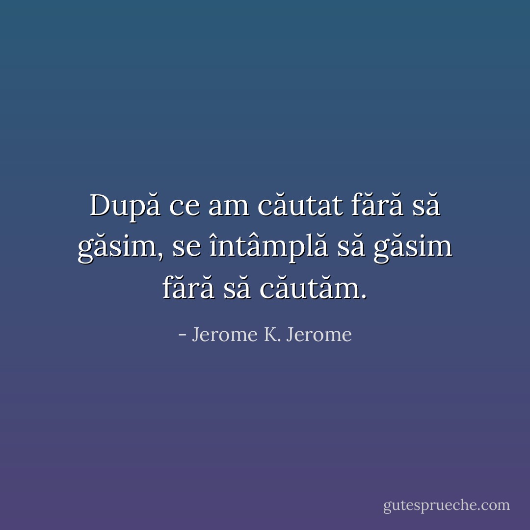 După ce am căutat fără să găsim, se întâmplă să găsim fără să căutăm. - Jerome K. Jerome