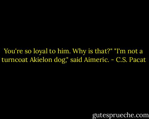 You're so loyal to him. Why is that?"<br />"I'm not a turncoat Akielon dog," said<br />Aimeric. - C.S. Pacat