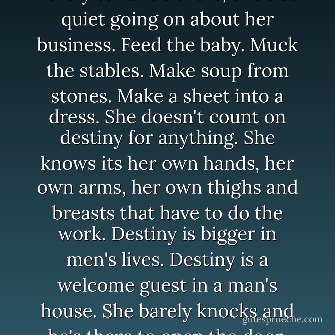 She's a woman. Like a chameleon does, a woman quietly blends into all the parts of her life. Sometimes you can hardly tell she's there, she's so quiet going on about her business. Feed the baby. Muck the stables. Make soup from stones. Make a sheet into a dress. She doesn't count on destiny for anything. She knows its her own hands, her own arms, her own thighs and breasts that have to do the work. Destiny is bigger in men's lives. Destiny is a welcome guest in a man's house. She barely knocks and he's there to open the door. "Yes, yes. You do it," he says to destiny and lumbers back to his chair. - Marlena de Blasi