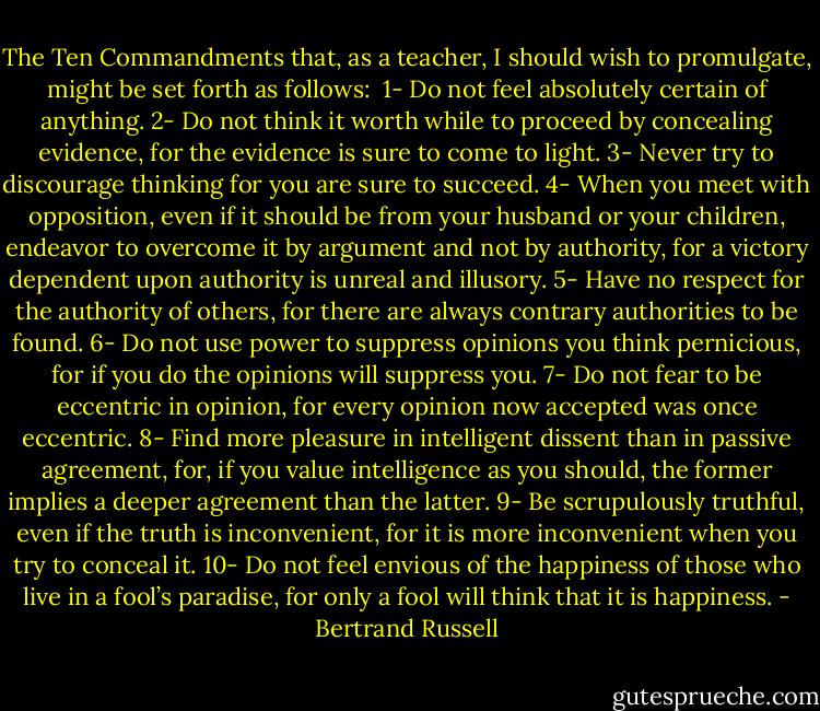The Ten Commandments that, as a teacher, I should wish to promulgate, might be set forth as follows:<br /><br />1- Do not feel absolutely certain of anything.<br />2- Do not think it worth while to proceed by concealing evidence, for the evidence is sure to come to light.<br />3- Never try to discourage thinking for you are sure to succeed.<br />4- When you meet with opposition, even if it should be from your husband or your children, endeavor to overcome it by argument and not by authority, for a victory dependent upon authority is unreal and illusory.<br />5- Have no respect for the authority of others, for there are always contrary authorities to be found.<br />6- Do not use power to suppress opinions you think pernicious, for if you do the opinions will suppress you.<br />7- Do not fear to be eccentric in opinion, for every opinion now accepted was once eccentric.<br />8- Find more pleasure in intelligent dissent than in passive agreement, for, if you value intelligence as you should, the former implies a deeper agreement than the latter.<br />9- Be scrupulously truthful, even if the truth is inconvenient, for it is more inconvenient when you try to conceal it.<br />10- Do not feel envious of the happiness of those who live in a fool’s paradise, for only a fool will think that it is happiness. - Bertrand Russell