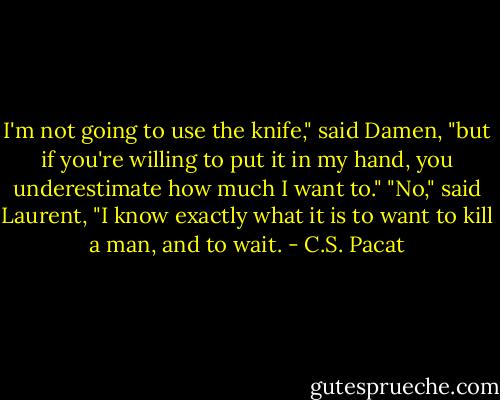 I'm not going to use the knife," said<br />Damen, "but if you're willing to put it in<br />my hand, you underestimate how much I<br />want to."<br />"No," said Laurent, "I know exactly what<br />it is to want to kill a man, and to wait. - C.S. Pacat