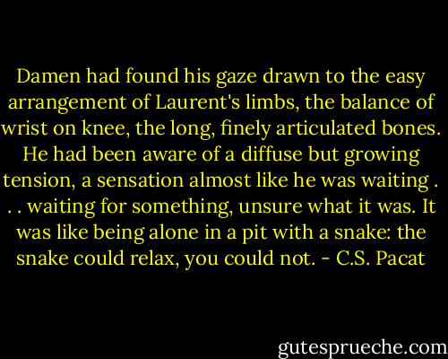 Damen had<br />found his gaze drawn to the easy<br />arrangement of Laurent's limbs, the<br />balance of wrist on knee, the long, finely<br />articulated bones. He had been aware of<br />a diffuse but growing tension, a<br />sensation almost like he was waiting . . .<br />waiting for something, unsure what it<br />was. It was like being alone in a pit with<br />a snake: the snake could relax, you could<br />not. - C.S. Pacat