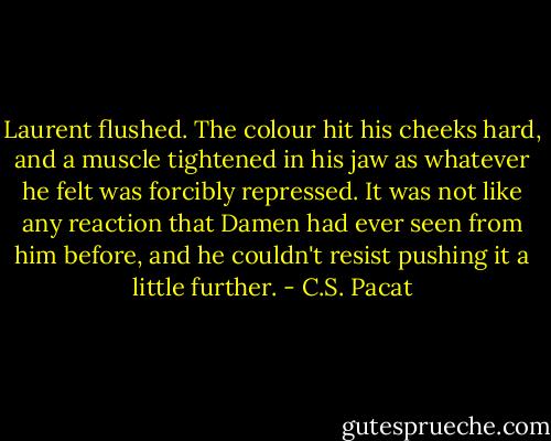 Laurent flushed. The colour hit his<br />cheeks hard, and a muscle tightened in<br />his jaw as whatever he felt was forcibly<br />repressed. It was not like any reaction<br />that Damen had ever seen from him<br />before, and he couldn't resist pushing it a<br />little further. - C.S. Pacat