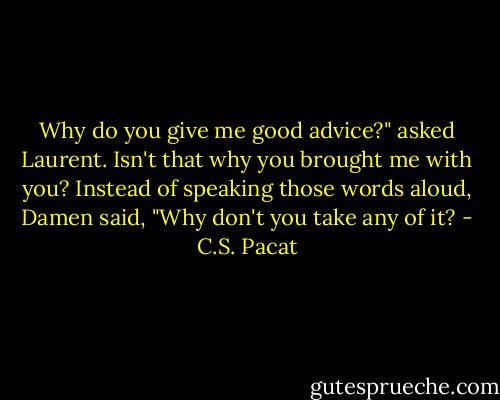 Why do you give me good advice?"<br />asked Laurent.<br />Isn't that why you brought me with<br />you? Instead of speaking those words<br />aloud, Damen said, "Why don't you take<br />any of it? - C.S. Pacat