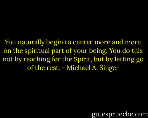 You naturally begin to center more and more on the spiritual part of your being. You do this not by reaching for the Spirit, but by letting go of the rest. - Michael A. Singer
