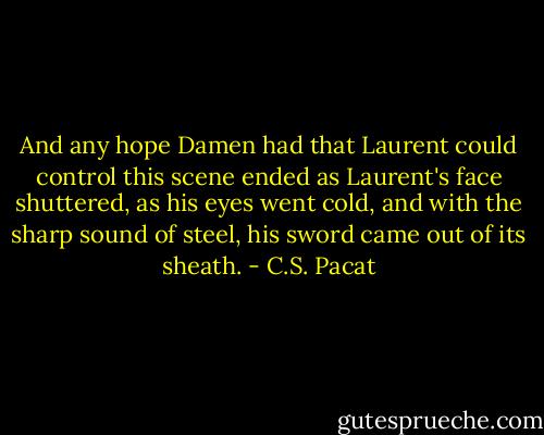And any hope Damen had that Laurent<br />could control this scene ended as<br />Laurent's face shuttered, as his eyes went<br />cold, and with the sharp sound of steel,<br />his sword came out of its sheath. - C.S. Pacat